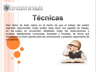 Otro factor de éxito radica en el hecho de que el trabajo del auditor
esté bien estructurado. Cada auditor debe tener sus papeles de trabajo,
en las cuales se encuentren detalladas todas las observaciones y
pruebas, debidamente numeradas, fechadas y firmadas, de forma que
constituyan un buen soporte para las conclusiones y posterior seguimiento de
la auditoría.
 