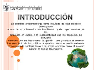 La auditoría ambiental surge como resultado de ésta creciente
                             preocupación
acerca de la problemática medioambiental y del papel asumido por
                                  las
   empresas en cuanto a la responsabilidad que les concierne. Se
                               convierte
 entonces en un instrumento de gestión que garantiza el correcto
funcionamiento de las políticas adoptadas sobre el medio ambiente,
 proporcionando ventajas tanto a la propia empresa como al entorno
                   natural en que se desenvuelve.
 