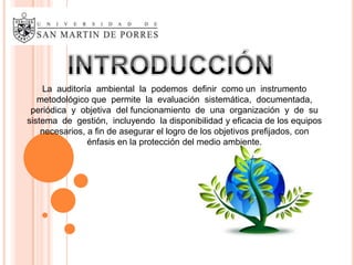 La auditoría ambiental la podemos definir como un instrumento
   metodológico que permite la evaluación sistemática, documentada,
 periódica y objetiva del funcionamiento de una organización y de su
sistema de gestión, incluyendo la disponibilidad y eficacia de los equipos
    necesarios, a fin de asegurar el logro de los objetivos prefijados, con
                énfasis en la protección del medio ambiente.
 