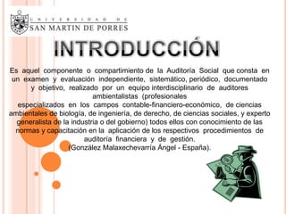 Es aquel componente o compartimiento de la Auditoría Social que consta en
 un examen y evaluación independiente, sistemático, periódico, documentado
      y objetivo, realizado por un equipo interdisciplinario de auditores
                           ambientalistas (profesionales
   especializados en los campos contable-financiero-económico, de ciencias
ambientales de biología, de ingeniería, de derecho, de ciencias sociales, y experto
  generalista de la industria o del gobierno) todos ellos con conocimiento de las
  normas y capacitación en la aplicación de los respectivos procedimientos de
                        auditoría financiera y de gestión.
                   (González Malaxechevarría Ángel - España).
 
