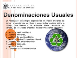 El vocabulario utilizado por especialistas en medio ambiente así
como el consignado en libros y documentos técnicos sobre la
materia, para referirse a la Auditoría Medio Ambiental es
variado, así se puede encontrar las denominaciones siguientes:

a.   Auditoría Medio Ambiental,
b.   Auditoría Ambiental,
c.   Auditoría del Medio Ambiente,
d.   Auditoría de Gestión Medio Ambiental,
e.   Auditoría de Control Ambiental,
f.   Auditoría Ecológica,
g.   Auditoría Verde,
h.   Control de la Gestión Ambiental.
 