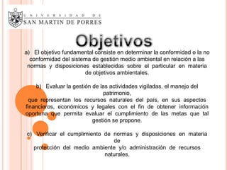 a) El objetivo fundamental consiste en determinar la conformidad o la no
  conformidad del sistema de gestión medio ambiental en relación a las
 normas y disposiciones establecidas sobre el particular en materia
                       de objetivos ambientales.

     b) Evaluar la gestión de las actividades vigiladas, el manejo del
                               patrimonio,
  que representan los recursos naturales del país, en sus aspectos
financieros, económicos y legales con el fin de obtener información
oportuna que permita evaluar el cumplimiento de las metas que tal
                           gestión se propone.

c) Verificar el cumplimiento de normas y disposiciones en materia
                                de
  protección del medio ambiente y/o administración de recursos
                             naturales.
 