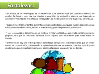 Fortalezas: El avance de las tecnologías de la información y la comunicación (TIC) permite disfrutar de muchas facilidades, pero hay que resaltar la necesidad de contenidos idóneos que hagan cierto aquello de "más rápido, más efectivo y más grato", de modo que el usuario fluya en su aprendizaje.