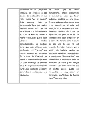 transmitido de un computador
(máquina de votación) a otro
(centro de totalización) sin que
nadie pueda “ver el proceso”.
Esta aparente “falta de
transparencia” hace que muchos
electores sientan temor por cuál
es el destino que finalmente tiene
su voto. A esto se añade el
hecho de que, dado que se están
utilizando medios
computacionales, los electores
temen que estos sistemas sean
adulterados por “hackers” que
pueden cambiar los resultados.
En el caso de Venezuela, se
añade la desconfianza que tiene
un buen porcentaje de electores
en el Consejo Nacional Electoral
(CNE), que es el ente operador y
administrador del sistema de voto
electrónico.
las actas, que se llenan
manualmente, reflejen exactamente
la cantidad de votos que fueron
realmente emitidos en una mesa.
En otras palabras, el conteo de votos
y su transcripción al acta será
fidedigna en la medida en que estén
presentes testigos de todas las
organizaciones políticas o de los
candidatos que están compitiendo en
la contienda electoral en tal mesa. Si
tan solo uno de ellos no está
presente, los votos obtenidos por la
opción sin testigos pueden ser
fácilmente sumados a otras opciones,
o simplemente “desaparecidos”, por
conveniencia o negociación entre los
miembros de mesa y los testigos
presentes. Este comportamiento, que
en ciertos países puede ser
impensable, es muy común en
Venezuela, acuñándose la famosa
frase “Acta mata voto”.
 