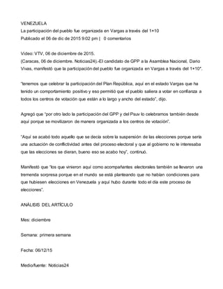 VENEZUELA
La participación del pueblo fue organizada en Vargas a través del 1×10
Publicado el 06 de dic de 2015 9:02 pm | 0 comentarios
Video: VTV, 06 de diciembre de 2015.
(Caracas, 06 de diciembre. Noticias24).-El candidato de GPP a la Asamblea Nacional, Dario
Vivas, manifestó que la participación del pueblo fue organizada en Vargas a través del 1×10″.
“tenemos que celebrar la participación del Plan República, aquí en el estado Vargas que ha
tenido un comportamiento positivo y eso permitió que el pueblo saliera a votar en confianza a
todos los centros de votación que están a lo largo y ancho del estado”, dijo.
Agregó que “por otro lado la participación del GPP y del Psuv lo celebramos también desde
aquí porque se movilizaron de manera organizada a los centros de votación”.
“Aquí se acabó todo aquello que se decía sobre la suspensión de las elecciones porque sería
una actuación de conflictividad antes del proceso electoral y que al gobierno no le interesaba
que las elecciones se dieran, bueno eso se acabo hoy”, continuó.
Manifestó que “los que vinieron aquí como acompañantes electorales también se llevaron una
tremenda sorpresa porque en el mundo se está planteando que no habían condiciones para
que hubiesen elecciones en Venezuela y aquí hubo durante todo el día este proceso de
elecciones”.
ANÁLISIS DEL ARTÍCULO
Mes: diciembre
Semana: primera semana
Fecha: 06/12/15
Medio/fuente: Noticias24
 