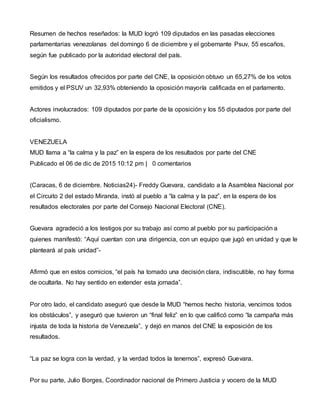 Resumen de hechos reseñados: la MUD logró 109 diputados en las pasadas elecciones
parlamentarias venezolanas del domingo 6 de diciembre y el gobernante Psuv, 55 escaños,
según fue publicado por la autoridad electoral del país.
Según los resultados ofrecidos por parte del CNE, la oposición obtuvo un 65,27% de los votos
emitidos y el PSUV un 32,93% obteniendo la oposición mayoría calificada en el parlamento.
Actores involucrados: 109 diputados por parte de la oposición y los 55 diputados por parte del
oficialismo.
VENEZUELA
MUD llama a “la calma y la paz” en la espera de los resultados por parte del CNE
Publicado el 06 de dic de 2015 10:12 pm | 0 comentarios
(Caracas, 6 de diciembre. Noticias24)- Freddy Guevara, candidato a la Asamblea Nacional por
el Circuito 2 del estado Miranda, instó al pueblo a “la calma y la paz”, en la espera de los
resultados electorales por parte del Consejo Nacional Electoral (CNE).
Guevara agradeció a los testigos por su trabajo así como al pueblo por su participación a
quienes manifestó: “Aquí cuentan con una dirigencia, con un equipo que jugó en unidad y que le
planteará al país unidad”-
Afirmó que en estos comicios, “el país ha tomado una decisión clara, indiscutible, no hay forma
de ocultarla. No hay sentido en extender esta jornada”.
Por otro lado, el candidato aseguró que desde la MUD “hemos hecho historia, vencimos todos
los obstáculos”, y aseguró que tuvieron un “final feliz” en lo que calificó como “la campaña más
injusta de toda la historia de Venezuela”, y dejó en manos del CNE la exposición de los
resultados.
“La paz se logra con la verdad, y la verdad todos la tenemos”, expresó Guevara.
Por su parte, Julio Borges, Coordinador nacional de Primero Justicia y vocero de la MUD
 
