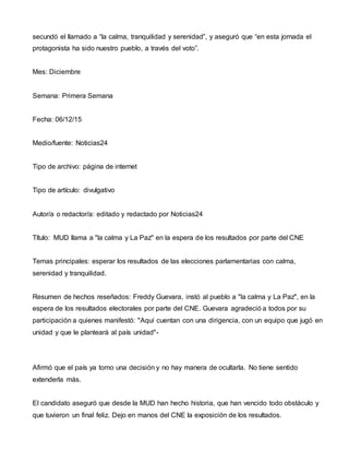 secundó el llamado a “la calma, tranquilidad y serenidad”, y aseguró que “en esta jornada el
protagonista ha sido nuestro pueblo, a través del voto”.
Mes: Diciembre
Semana: Primera Semana
Fecha: 06/12/15
Medio/fuente: Noticias24
Tipo de archivo: página de internet
Tipo de artículo: divulgativo
Autor/a o redactor/a: editado y redactado por Noticias24
Título: MUD llama a "la calma y La Paz" en la espera de los resultados por parte del CNE
Temas principales: esperar los resultados de las elecciones parlamentarias con calma,
serenidad y tranquilidad.
Resumen de hechos reseñados: Freddy Guevara, instó al pueblo a "la calma y La Paz", en la
espera de los resultados electorales por parte del CNE. Guevara agradeció a todos por su
participación a quienes manifestó: "Aquí cuentan con una dirigencia, con un equipo que jugó en
unidad y que le planteará al país unidad"-
Afirmó que el país ya tomo una decisión y no hay manera de ocultarla. No tiene sentido
extenderla más.
El candidato aseguró que desde la MUD han hecho historia, que han vencido todo obstáculo y
que tuvieron un final feliz. Dejo en manos del CNE la exposición de los resultados.
 