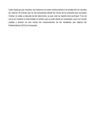 Cabe destacar que nosotros nos basamos en estos hechos debido a la recolección de recortes
de noticias de prensa que se fue recaudando desde los inicios de la campaña para así poder
mostrar un antes y después de las elecciones, ya que, este es nuestro tema principal. Y es así
como se muestra en este trabajo el cambio que se está dando en Venezuela y que con mucha
cautela y tensión se irán viendo las consecuencias de los resultados que dejaron las
Parlamentarias 2015 en Venezuela.
 