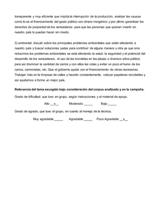 transparente y muy eficiente que impida la interrupción de la producción, analizar las causas
como lo es el financiamiento del gasto público con dinero inorgánico y por ultimo garantizar los
derechos de propiedad de los venezolanos para que las personas que quieran invertir en
nuestro país lo puedan hacer sin miedo.
3) ambiental: discutir sobre los principales problemas ambientales que están afectando a
nuestro país y buscar soluciones justas para contribuir de alguna manera u otra ya que sino
reducimos los problemas ambientales se está afectando la salud, la seguridad y el potencial del
desarrollo de los venezolanos, el uso de las bicicletas en las plazas o diversos sitios público
para así disminuir la cantidad de carros y con ellos las colas y evitar un poco el humo de los
carros, camionetas, etc. Que el gobierno ayude con el financiamiento de obras necesarias.
Trabajar más en la limpieza de calles y hacerlo constantemente, colocar papeleras reciclables y
así ayudamos a forma un mejor país.
Relevancia del tema escogido bajo consideración del corpus analizado y en la campaña.
Grado de dificultad, que tuvo en grupo, según instrucciones y el material de apoyo.
Alto __x__ Moderado _____ Bajo _____
Grado de agrado, que tuvo el grupo, en cuanto al manejo de la técnica.
Muy agradable _____ Agradable _____ Poco Agradable __x__
 