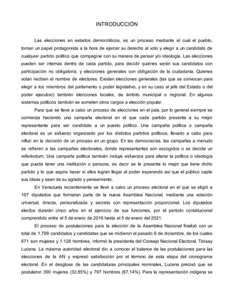 INTRODUCCIÓN
Las elecciones en estados democráticos, es un proceso mediante el cual el pueblo,
toman un papel protagonista a la hora de ejercer su derecho al voto y elegir a un candidato de
cualquier partido político que compagine con su manera de pensar y/o ideología. Las elecciones
pueden ser internas dentro de cada partido, para decidir quiénes serán sus candidatos con
participación no obligatoria, y elecciones generales con obligación de la ciudadanía. Quienes
votan reciben el nombre de electores. Existen elecciones generales (las que se convocan para
elegir a los miembros del parlamento o poder legislativo, y en su caso al jefe del Estado o del
poder ejecutivo) también elecciones locales, de ámbito municipal o regional. En algunos
sistemas políticos también se someten otros cargos a elección popular.
Para que se lleve a cabo un proceso de elecciones en el país, por lo general siempre se
comienza haciendo una campaña electoral en el que cada partido presenta a su mejor
representante para ser candidato a un puesto político. Una campaña política o campaña
electoral es un esfuerzo organizado por los distintos partidos políticos, llevado a cabo para
influir en la decisión de un proceso en un grupo. En las democracias, las campañas a menudo
se refieren a las campañas electorales, donde representantes son escogidos o se decide un
referéndum. Una campaña política también incluye esfuerzos para alterar la política o ideología
que pueda tener una institución o persona, es decir se le presenta lo mejor que tiene dicho
partido y lo que aspira hacer si ellos logran llegar al poder esperando así que el público capte
sus ideas y sean de su agrado y pensamiento.
En Venezuela recientemente se llevó a cabo un proceso electoral en el que se eligió a
167 diputados que formaran parte de la nueva Asamblea Nacional, mediante una votación
universal, directa, personalizada y secreta con representación proporcional. Los diputados
electos durarán cinco años en el ejercicio de sus funciones, por el período constitucional
comprendido entre el 5 de enero de 2016 hasta el 5 de enero del 2021.
El proceso de postulaciones para la elección de la Asamblea Nacional finalizó con un
total de 1.799 candidatos y candidatas que se midieron el pasado 6 de diciembre, de los cuales
671 son mujeres y 1.128 hombres, informó la presidenta del Consejo Nacional Electoral, Tibisay
Lucena. La máxima autoridad electoral dio a conocer el balance de las postulaciones para las
elecciones de la AN y expresó satisfacción por el término de esta etapa del cronograma
electoral. En el desglose de las candidaturas principales nominales, Lucena precisó que se
postularon 390 mujeres (32.85%) y 797 hombres (67.14%). Para la representación indígena se
 