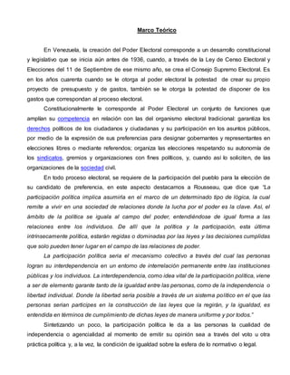 Marco Teórico
En Venezuela, la creación del Poder Electoral corresponde a un desarrollo constitucional
y legislativo que se inicia aún antes de 1936, cuando, a través de la Ley de Censo Electoral y
Elecciones del 11 de Septiembre de ese mismo año, se crea el Consejo Supremo Electoral. Es
en los años cuarenta cuando se le otorga al poder electoral la potestad de crear su propio
proyecto de presupuesto y de gastos, también se le otorga la potestad de disponer de los
gastos que correspondan al proceso electoral.
Constitucionalmente le corresponde al Poder Electoral un conjunto de funciones que
amplían su competencia en relación con las del organismo electoral tradicional: garantiza los
derechos políticos de los ciudadanos y ciudadanas y su participación en los asuntos públicos,
por medio de la expresión de sus preferencias para designar gobernantes y representantes en
elecciones libres o mediante referendos; organiza las elecciones respetando su autonomía de
los sindicatos, gremios y organizaciones con fines políticos, y, cuando así lo soliciten, de las
organizaciones de la sociedad civil.
En todo proceso electoral, se requiere de la participación del pueblo para la elección de
su candidato de preferencia, en este aspecto destacamos a Rousseau, que dice que “La
participación política implica asumirla en el marco de un determinado tipo de lógica, la cual
remite a vivir en una sociedad de relaciones donde la lucha por el poder es la clave. Así, el
ámbito de la política se iguala al campo del poder, entendiéndose de igual forma a las
relaciones entre los individuos. De allí que la política y la participación, esta última
intrínsecamente política, estarán regidas o dominadas por las leyes y las decisiones cumplidas
que solo pueden tener lugar en el campo de las relaciones de poder.
La participación política seria el mecanismo colectivo a través del cual las personas
logran su interdependencia en un entorno de interrelación permanente entre las instituciones
públicas y los individuos. La interdependencia, como idea vital de la participación política, viene
a ser de elemento garante tanto de la igualdad entre las personas, como de la independencia o
libertad individual. Donde la libertad sería posible a través de un sistema político en el que las
personas serian participes en la construcción de las leyes que la regirán, y la igualdad, es
entendida en términos de cumplimiento de dichas leyes de manera uniforme y por todos.”
Sintetizando un poco, la participación política le da a las personas la cualidad de
independencia o agencialidad al momento de emitir su opinión sea a través del voto u otra
práctica política y, a la vez, la condición de igualdad sobre la esfera de lo normativo o legal.
 