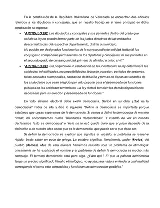 En la constitución de la República Bolivariana de Venezuela se encuentran dos artículos
referidos a los diputados y concejales, que en nuestro trabajo es el tema principal, en dicha
constitución se expresa:
 “ARTICULO 292. Los diputados y concejales y sus parientes dentro del grado que
señale la ley no podrán formar parte de las juntas directivas de las entidades
descentralizadas del respectivo departamento, distrito o municipio.
No podrán ser designados funcionarios de la correspondiente entidad territorial los
cónyuges o compañeros permanentes de los diputados y concejales, ni sus parientes en
el segundo grado de consanguinidad, primero de afinidad o único civil.”
 “ARTICULO 293. Sin perjuicio de lo establecido en la Constitución, la ley determinará las
calidades, inhabilidades, incompatibilidades, fecha de posesión, períodos de sesiones,
faltas absolutas o temporales, causas de destitución y formas de llenar las vacantes de
los ciudadanos que sean elegidos por voto popular para el desempeño de funciones
públicas en las entidades territoriales. La ley dictará también las demás disposiciones
necesarias para su elección y desempeño de funciones.”
En todo sistema electoral debe existir democracia. Sartori en su obra ¿Qué es la
democracia? habla de ella y dice lo siguiente “Definir la democracia es importante porque
establece que cosas esperamos de la democracia. Si vamos a definir la democracia de manera
“irreal”, no encontraremos nunca “realidades democráticas”. Y cuando de vez en cuando
declaramos “esto es democracia” o “esto no lo es”, queda claro que el juicio depende de la
definición o de nuestra idea sobre que es la democracia, que puede ser o que debe ser.
Si definir la democracia es explicar que significa el vocablo, el problema se resuelve
rápido; basta saber un poco de griego. La palabra significa, literalmente, poder (kratos) del
pueblo (demos). Más de esta manera habremos resuelto solo un problema de etimología:
únicamente se ha explicado el nombre y el problema de definir la democracia es mucho más
compleja. El termino democracia está para algo. ¿Para qué? El que la palabra democracia
tenga un preciso significado literal o etimológico, no ayuda para nada a entender a cuál realidad
corresponde ni como esta construidas y funcionan las democracias posibles.”
 