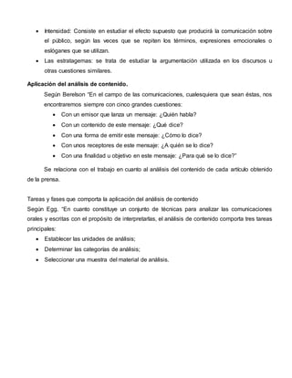  Intensidad: Consiste en estudiar el efecto supuesto que producirá la comunicación sobre
el público, según las veces que se repiten los términos, expresiones emocionales o
eslóganes que se utilizan.
 Las estratagemas: se trata de estudiar la argumentación utilizada en los discursos u
otras cuestiones similares.
Aplicación del análisis de contenido.
Según Berelson “En el campo de las comunicaciones, cualesquiera que sean éstas, nos
encontraremos siempre con cinco grandes cuestiones:
 Con un emisor que lanza un mensaje: ¿Quién habla?
 Con un contenido de este mensaje: ¿Qué dice?
 Con una forma de emitir este mensaje: ¿Cómo lo dice?
 Con unos receptores de este mensaje: ¿A quién se lo dice?
 Con una finalidad u objetivo en este mensaje: ¿Para qué se lo dice?”
Se relaciona con el trabajo en cuanto al análisis del contenido de cada artículo obtenido
de la prensa.
Tareas y fases que comporta la aplicación del análisis de contenido
Según Egg. “En cuanto constituye un conjunto de técnicas para analizar las comunicaciones
orales y escritas con el propósito de interpretarlas, el análisis de contenido comporta tres tareas
principales:
 Establecer las unidades de análisis;
 Determinar las categorías de análisis;
 Seleccionar una muestra del material de análisis.
 