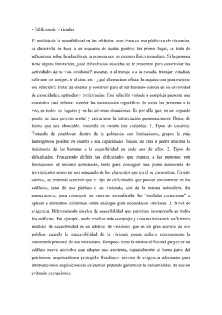 • Edificios de viviendas
El análisis de la accesibilidad en los edificios, sean éstos de uso público o de viviendas,
se desarrolla en base a un esquema de cuatro puntos: En primer lugar, se trata de
reflexionar sobre la relación de la persona con su entorno físico inmediato. Si la persona
tiene alguna limitación, ¿qué dificultades añadidas se le presentan para desarrollar las
actividades de su vida cotidiana?: asearse, ir al trabajo o a la escuela, trabajar, estudiar,
salir con los amigos, ir al cine, etc. ¿qué alternativas ofrece la arquitectura para mejorar
esa relación?: tratar de diseñar y construir para el ser humano común en su diversidad
de capacidades, aptitudes y preferencias. Esta relación variada y compleja presenta una
casuística casi infinita: atender las necesidades específicas de todas las personas a la
vez, en todos los lugares y en las diversas situaciones. Es por ello que, en un segundo
punto, se hace preciso acotar y estructurar la interrelación persona/entorno físico, de
forma que sea abordable, teniendo en cuenta tres variables: 1. Tipos de usuarios.
Tratando de establecer, dentro de la población con limitaciones, grupos lo más
homogéneos posible en cuanto a sus capacidades físicas, de cara a poder analizar la
incidencia de las barreras a la accesibilidad en cada uno de ellos. 2. Tipos de
dificultades. Procurando definir las dificultades que plantea a las personas con
limitaciones el entorno construido, tanto para conseguir una plena autonomía de
movimientos como un uso adecuado de los elementos que en él se encuentran. En este
sentido, se pretende concluir que el tipo de dificultades que pueden encontrarse en los
edificios, sean de uso público o de vivienda, son de la misma naturaleza. En
consecuencia, para conseguir un entorno normalizado, las “medidas correctoras” a
aplicar a elementos diferentes serán análogas para necesidades similares. 3. Nivel de
exigencia. Diferenciando niveles de accesibilidad que permitan incorporarla en todos
los edificios. Por ejemplo, suele resultar más complejo y costoso introducir suficientes
medidas de accesibilidad en un edificio de viviendas que en un gran edificio de uso
público, cuando la inaccesibilidad de la vivienda puede reducir enormemente la
autonomía personal de sus moradores. Tampoco tiene la misma dificultad proyectar un
edificio nuevo accesible que adaptar uno existente, especialmente si forma parte del
patrimonio arquitectónico protegido. Establecer niveles de exigencia adecuados para
intervenciones arquitectónicas diferentes pretende garantizar la universalidad de acción
evitando excepciones.
 