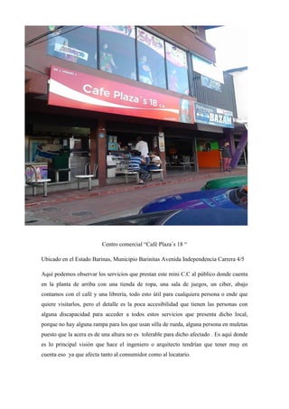 Centro comercial “Café Plaza`s 18 “
Ubicado en el Estado Barinas, Municipio Barinitas Avenida Independencia Carrera 4/5
Aquí podemos observar los servicios que prestan este mini C.C al público donde cuenta
en la planta de arriba con una tienda de ropa, una sala de juegos, un ciber, abajo
contamos con el café y una librería, todo esto útil para cualquiera persona o ende que
quiere visitarlos, pero el detalle es la poca accesibilidad que tienen las personas con
alguna discapacidad para acceder a todos estos servicios que presenta dicho local,
porque no hay alguna rampa para los que usan silla de rueda, alguna persona en muletas
puesto que la acera es de una altura no es tolerable para dicho afectado . Es aquí donde
es lo principal visión que hace el ingeniero o arquitecto tendrían que tener muy en
cuenta eso ya que afecta tanto al consumidor como al locatario.
 