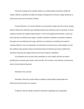 Una de las ventajas de la corriente alterna es su relativamente económico cambio de
voltaje. Además, la pérdida inevitable de energía al transportar la corriente a largas distancias es
mucho menor que con la corriente continua.
Circuito Eléctrico: Un circuito eléctrico es un recorrido cerrado cuyo fin es llevar energía
eléctrica desde unos elementos que la producen hasta otros elementos que la consumen. Es decir,
cuando un cuerpo está cargado negativamente y el otro está cargado positivamente, se dice que
entre ellos hay una diferencia de cargas. Cuando conectamos mediante un elemento conductor
dos puntos con una diferencia de cargas eléctricas, los electrones circularán provocando la
corriente eléctrica. Una vez conectados, los electrones en exceso de uno, serán atraídos a través
del conductor (que permite el paso de electrones) hacia el elemento que tiene un defecto de
electrones, hasta que las cargas eléctricas de los dos cuerpos se equilibren.
Los elementos de un circuito están conectados en serie cuando sólo hay un camino
posible para la corriente que circula a través de ellos. Por lo tanto, si un elemento se desconecta,
todo el circuito deja de funcionar.
Elementos de un circuito:
Generador: Parte del circuito donde se produce la electricidad, manteniendo una
diferencia de tensión entre sus extremos.
Conductor: Hilo por donde circulan los electrones impulsados por el generador.
 