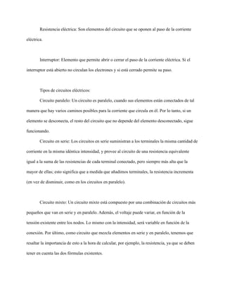 Resistencia eléctrica: Son elementos del circuito que se oponen al paso de la corriente
eléctrica.
Interruptor: Elemento que permite abrir o cerrar el paso de la corriente eléctrica. Si el
interruptor está abierto no circulan los electrones y si está cerrado permite su paso.
Tipos de circuitos eléctricos:
Circuito paralelo: Un circuito es paralelo, cuando sus elementos están conectados de tal
manera que hay varios caminos posibles para la corriente que circula en él. Por lo tanto, si un
elemento se desconecta, el resto del circuito que no depende del elemento desconectado, sigue
funcionando.
Circuito en serie: Los circuitos en serie suministran a los terminales la misma cantidad de
corriente en la misma idéntica intensidad, y provee al circuito de una resistencia equivalente
igual a la suma de las resistencias de cada terminal conectado, pero siempre más alta que la
mayor de ellas; esto significa que a medida que añadimos terminales, la resistencia incrementa
(en vez de disminuir, como en los circuitos en paralelo).
Circuito mixto: Un circuito mixto está compuesto por una combinación de circuitos más
pequeños que van en serie y en paralelo. Además, el voltaje puede variar, en función de la
tensión existente entre los nodos. Lo mismo con la intensidad, será variable en función de la
conexión. Por último, como circuito que mezcla elementos en serie y en paralelo, tenemos que
resaltar la importancia de esto a la hora de calcular, por ejemplo, la resistencia, ya que se deben
tener en cuenta las dos fórmulas existentes.
 