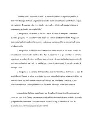 Transporte de la Corriente Eléctrica: Un material conductor es aquel que permite el
transporte de carga eléctrica. En general, los sólidos metálicos son buenos conductores, ya que
sus electrones de valencia están poco ligados a los núcleos atómicos, lo que permite que se
muevan con facilidad a través del sólido."
El transporte de electricidad se efectúa a través de líneas de transporte a tensiones
elevadas que, junto con las subestaciones eléctricas, forman la red de transporte. Para poder
transportar la electricidad con las menores pérdidas de energía posibles es necesario elevar su
nivel de tensión.
El transporte de la corriente eléctrica se refiere al movimiento de electrones a través de
un conductor, como un cable metálico. Este flujo de electrones es lo que constituye la corriente
eléctrica, y se produce debido a la diferencia de potencial eléctrico (voltaje) entre dos puntos. Es
un fenómeno fundamental en la electricidad que permite la transferencia de energía eléctrica de
un lugar a otro.
El transporte de la corriente eléctrica se basa en el movimiento de electrones a lo largo de
un conductor. Cuando se aplica un voltaje a través de un conductor, como un cable metálico, los
electrones, que son partículas cargadas negativamente, son impulsados a moverse en una
dirección específica. Este flujo ordenado de electrones constituye la corriente eléctrica.
La electrónica: Se llama electrónica a una disciplina técnica y científica, considerada
como una rama de la física y como una especialización de la ingeniería, que se dedica al estudio
y la producción de sistemas físicos basados en la conducción y el control de un flujo de
electrones o de partículas cargadas eléctricamente.
 