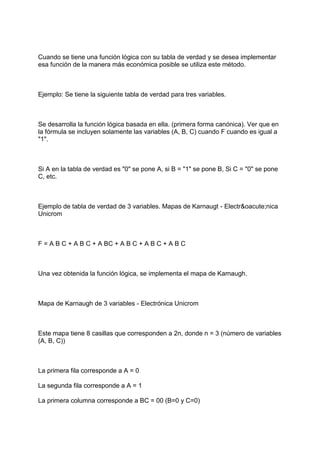 Cuando se tiene una función lógica con su tabla de verdad y se desea implementar
esa función de la manera más económica posible se utiliza este método.



Ejemplo: Se tiene la siguiente tabla de verdad para tres variables.



Se desarrolla la función lógica basada en ella. (primera forma canónica). Ver que en
la fórmula se incluyen solamente las variables (A, B, C) cuando F cuando es igual a
"1".



Si A en la tabla de verdad es "0" se pone A, si B = "1" se pone B, Si C = "0" se pone
C, etc.



Ejemplo de tabla de verdad de 3 variables. Mapas de Karnaugt - Electr&oacute;nica
Unicrom



F = A B C + A B C + A BC + A B C + A B C + A B C



Una vez obtenida la función lógica, se implementa el mapa de Karnaugh.



Mapa de Karnaugh de 3 variables - Electrónica Unicrom



Este mapa tiene 8 casillas que corresponden a 2n, donde n = 3 (número de variables
(A, B, C))



La primera fila corresponde a A = 0

La segunda fila corresponde a A = 1

La primera columna corresponde a BC = 00 (B=0 y C=0)
 