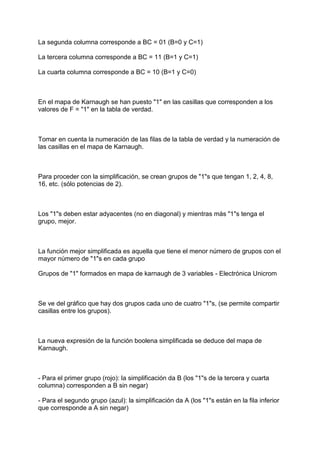 La segunda columna corresponde a BC = 01 (B=0 y C=1)

La tercera columna corresponde a BC = 11 (B=1 y C=1)

La cuarta columna corresponde a BC = 10 (B=1 y C=0)



En el mapa de Karnaugh se han puesto "1" en las casillas que corresponden a los
valores de F = "1" en la tabla de verdad.



Tomar en cuenta la numeración de las filas de la tabla de verdad y la numeración de
las casillas en el mapa de Karnaugh.



Para proceder con la simplificación, se crean grupos de "1"s que tengan 1, 2, 4, 8,
16, etc. (sólo potencias de 2).



Los "1"s deben estar adyacentes (no en diagonal) y mientras más "1"s tenga el
grupo, mejor.



La función mejor simplificada es aquella que tiene el menor número de grupos con el
mayor número de "1"s en cada grupo

Grupos de "1" formados en mapa de karnaugh de 3 variables - Electrónica Unicrom



Se ve del gráfico que hay dos grupos cada uno de cuatro "1"s, (se permite compartir
casillas entre los grupos).



La nueva expresión de la función boolena simplificada se deduce del mapa de
Karnaugh.



- Para el primer grupo (rojo): la simplificación da B (los "1"s de la tercera y cuarta
columna) corresponden a B sin negar)

- Para el segundo grupo (azul): la simplificación da A (los "1"s están en la fila inferior
que corresponde a A sin negar)
 