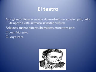 El teatro
Este género literario menos desarrollado en nuestro país, falta
   de apoyo a esta hermosa actividad cultural
*Algunos buenos autores dramáticos en nuestro país:
 Juan Montalvo
 Jorge Icaza
 