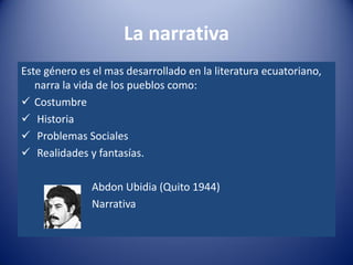 La narrativa
Este género es el mas desarrollado en la literatura ecuatoriano,
   narra la vida de los pueblos como:
 Costumbre
 Historia
 Problemas Sociales
 Realidades y fantasías.

               Abdon Ubidia (Quito 1944)
               Narrativa
 