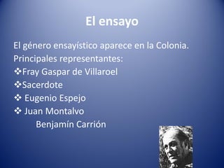 El ensayo
El género ensayístico aparece en la Colonia.
Principales representantes:
Fray Gaspar de Villaroel
Sacerdote
 Eugenio Espejo
 Juan Montalvo
      Benjamín Carrión
 