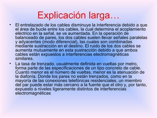 El entrelazado de los cables disminuye la interferencia debido a que el área de bucle entre los cables, la cual determina el acoplamiento eléctrico en la señal, se ve aumentada. En la operación de balanceado de pares, los dos cables suelen llevar señales paralelas y adyacentes (modo diferencial), las cuales son combinadas mediante sustracción en el destino. El ruido de los dos cables se aumenta mutuamente en esta sustracción debido a que ambos cables están expuestos a interferencias electromagnéticas similares. La tasa de trenzado, usualmente definida en vueltas por metro, forma parte de las especificaciones de un tipo concreto de cable. Cuanto menor es el número de vueltas, menor es la atenuación de la diafonía. Donde los pares no están trenzados, como en la mayoría de las conexiones telefónicas residenciales, un miembro del par puede estar más cercano a la fuente que el otro y, por tanto, expuesto a niveles ligeramente distintos de interferencias electromagnéticas   Explicación larga… 