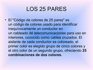 El "Código de colores de 25 pares" es un código de colores usado para identificar inequívocamente un conductor en un cableado dé telecomunicaciones para uso en interiores, conocido como cables cruzados. El aislante de cada conductor es coloreado, el primer color es elegido grupo de cinco colores y el otro color de un segundo grupo, ofreciendo  25 combinaciones de dos colores. LOS 25 PARES 