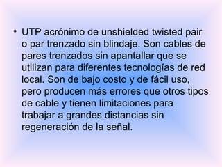 UTP acrónimo de unshielded twisted pair o par trenzado sin blindaje. Son cables de pares trenzados sin apantallar que se utilizan para diferentes tecnologías de red local. Son de bajo costo y de fácil uso, pero producen más errores que otros tipos de cable y tienen limitaciones para trabajar a grandes distancias sin regeneración de la señal.  