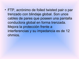 FTP, acrónimo de foiled twisted pair o par trenzado con blindaje global. Son unos cables de pares que poseen una pantalla conductora global en forma trenzada. Mejora la protección frente a interferencias y su impedancia es de 12 ohmios. 