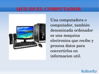 QUE ES EL COMPUTADOR 

          Una computadora o 
          computador, también 
          denominada ordenador 
          es una maquina 
          electronica que recibe y 
          procesa datos para 
          convertirlos en 
          informacion util.
 