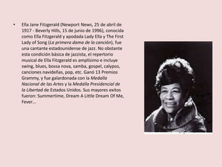 • Ella Jane Fitzgerald (Newport News, 25 de abril de
1917 - Beverly Hills, 15 de junio de 1996), conocida
como Ella Fitzgerald y apodada Lady Ella y The First
Lady of Song (La primera dama de la canción), fue
una cantante estadounidense de jazz. No obstante
esta condición básica de jazzista, el repertorio
musical de Ella Fitzgerald es amplísimo e incluye
swing, blues, bossa nova, samba, gospel, calypso,
canciones navideñas, pop, etc. Ganó 13 Premios
Grammy, y fue galardonada con la Medalla
Nacional de las Artes y la Medalla Presidencial de
la Libertad de Estados Unidos. Sus mayores exitos
fueron: Summertime, Dream A Little Dream Of Me,
Fever…
 