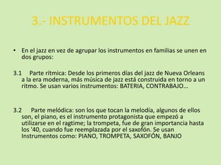 3.- INSTRUMENTOS DEL JAZZ
• En el jazz en vez de agrupar los instrumentos en familias se unen en
dos grupos:
3.1 Parte rítmica: Desde los primeros días del jazz de Nueva Orleans
a la era moderna, más música de jazz está construida en torno a un
ritmo. Se usan varios instrumentos: BATERIA, CONTRABAJO…
3.2 Parte melódica: son los que tocan la melodía, algunos de ellos
son, el piano, es el instrumento protagonista que empezó a
utilizarse en el ragtime; la trompeta, fue de gran importancia hasta
los '40, cuando fue reemplazada por el saxofón. Se usan
Instrumentos como: PIANO, TROMPETA, SAXOFÓN, BANJO
 