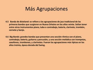Más Agrupaciones
4.5 Banda de dixieland: se refiere a las agrupaciones de jazz tradicional de las
primeras bandas que surgieron en Nueva Orleáns en los años veinte. Solían tener
entre otros instrumentos piano, tuba o contrabajo, batería, clarinete, trombón,
corneta y banjo.
4.6 Big-Bands: grandes bandas que presentan una sección rítmica con el piano,
contrabajo, batería, guitarra y percusión, y una sección melódica con trompetas,
saxofones, trombones, y clarinetes. Fueron las agrupaciones más típicas en los
años treinta, época dorada del Swing.
 
