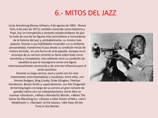 Louis Armstrong (Nueva Orleans, 4 de agosto de 1901– Nueva
York, 6 de julio de 1971), también conocido como Satchmo y
Pops, fue un trompetista y cantante estadounidense de jazz
Se trata de una de las figuras más carismáticas e innovadoras
de la historia del jazz y, probablemente, su músico más
popular. Gracias a sus habilidades musicales y a su brillante
personalidad, transformó el jazz desde su condición inicial de
música de baile , en una forma de arte popular. Aunque en el
arranque de su carrera cimentó su fama sobre todo como
cornetista y trompetista, más adelante sería su condición de
vocalista la que le consagraría como una figura
internacionalmente reconocida y de enorme influencia para el
canto jazzístico.
Durante su larga carrera, tocó y cantó con los más
importantes instrumentalistas y vocalistas; entre ellos, con
Jimmie Rodgers, Bing Crosby, Duke Ellington, Fletcher
Henderson, Bessie Smith y, especialmente, con Ella Fitzgerald.
Armstrong logró a lo largo de su carrera un gran número de
grandes éxitos con sus interpretaciones; entre ellos se
cuentan «Stardust», «What a Wonderful World», «When The
Saints Go Marching In», «Dream a Little Dream of Me», «Ain't
Misbehavin'», «Stompin' at the Savoy», «We Have All the
Time in the World»
6.- MITOS DEL JAZZ
 
