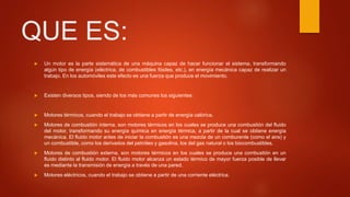 QUE ES:
 Un motor es la parte sistemática de una máquina capaz de hacer funcionar el sistema, transformando
algún tipo de energía (eléctrica, de combustibles fósiles, etc.), en energía mecánica capaz de realizar un
trabajo. En los automóviles este efecto es una fuerza que produce el movimiento.
 Existen diversos tipos, siendo de los más comunes los siguientes:
 Motores térmicos, cuando el trabajo se obtiene a partir de energía calórica.
 Motores de combustión interna, son motores térmicos en los cuales se produce una combustión del fluido
del motor, transformando su energía química en energía térmica, a partir de la cual se obtiene energía
mecánica. El fluido motor antes de iniciar la combustión es una mezcla de un comburente (como el aire) y
un combustible, como los derivados del petróleo y gasolina, los del gas natural o los biocombustibles.
 Motores de combustión externa, son motores térmicos en los cuales se produce una combustión en un
fluido distinto al fluido motor. El fluido motor alcanza un estado térmico de mayor fuerza posible de llevar
es mediante la transmisión de energía a través de una pared.
 Motores eléctricos, cuando el trabajo se obtiene a partir de una corriente eléctrica.
 