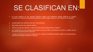 SE CLASIFICAN EN:
 Un motor eléctrico es una máquina eléctrica rotativa que transforma energía eléctrica en energía
mecánica. En diversas circunstancias presenta muchas ventajas respecto a los motores de combustión:
 -A igual potencia su tamaño y peso son más reducidos.
 -Se puede construir de cualquier tamaño.
 -Tiene un par de giro elevado y, según el tipo de motor, prácticamente constante.
 -Su rendimiento es muy elevado (tipicamente en torno al 80%, aumentando el mismo a medida que se
incrementa la potencia de la máquina).
 -La gran mayoria de los motores eléctricos son máquinas reversibles pudiendo operar como generadores,
convirtiendo energía mecánica en eléctrica.
 