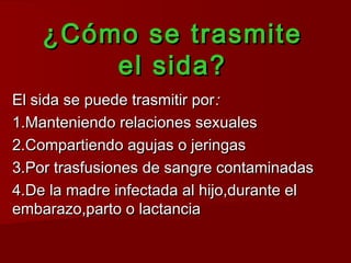 ¿Cómo se trasmite
        el sida?
El sida se puede trasmitir por:
1.Manteniendo relaciones sexuales
2.Compartiendo agujas o jeringas
3.Por trasfusiones de sangre contaminadas
4.De la madre infectada al hijo,durante el
embarazo,parto o lactancia
 