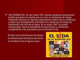    VIA PERINATAL: Si una mujer VIH+ decide quedarse embarazada
    tendrá que tener en cuenta que va a ser un embarazo de riesgo.
    Debiendo efectuar un riguroso seguimiento médico de su embarazo
    y saber que el tratamiento antirretrovírico disminuye el riesgo de
    transmisión del VIH de su hijo/a. Si un mujer VIH+ se queda
    embarazada, tiene la posibilidad de interrumpir su embarazo,
    acogiéndose a los supuestos que contempla la ley.

    El sida no se trasmite por,los besos,
    los abrazos,las caricias,la piel sana,
    la comida,el aire,el agua,la ropa...
 