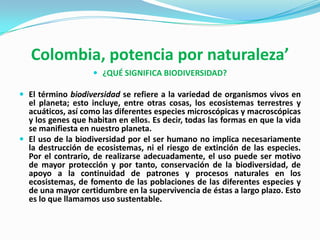 Colombia, potencia por naturaleza’
                     ¿QUÉ SIGNIFICA BIODIVERSIDAD?

 El término biodiversidad se refiere a la variedad de organismos vivos en
  el planeta; esto incluye, entre otras cosas, los ecosistemas terrestres y
  acuáticos, así como las diferentes especies microscópicas y macroscópicas
  y los genes que habitan en ellos. Es decir, todas las formas en que la vida
  se manifiesta en nuestro planeta.
 El uso de la biodiversidad por el ser humano no implica necesariamente
  la destrucción de ecosistemas, ni el riesgo de extinción de las especies.
  Por el contrario, de realizarse adecuadamente, el uso puede ser motivo
  de mayor protección y por tanto, conservación de la biodiversidad, de
  apoyo a la continuidad de patrones y procesos naturales en los
  ecosistemas, de fomento de las poblaciones de las diferentes especies y
  de una mayor certidumbre en la supervivencia de éstas a largo plazo. Esto
  es lo que llamamos uso sustentable.
 