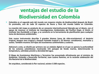 ventajas del estudio de la
               Biodiversidad en Colombia
 Colombia es el segundo país del mundo con mayores niveles de biodiversidad después de Brasil.
   En promedio, una de cada 10 especies de fauna y flora del mundo habita en Colombia.
   La creación del mapa es producto de un convenio interinstitucional liderado por el Ideam, con el
   apoyo de Invemar, el Instituto de Investigaciones Ambientales del Pacífico (Iiap), el Sinchi, el
   Instituto Van Humboldt y el Igac, y se convierte en la herramienta de planificación para cualquier
   toma de decisiones ambientales.

   Este nuevo instrumento describe 3 grandes biomas (zona de vida-ecosistemas): el desierto
   tropical, bosque seco tropical y bosque húmedo tropical y 32 biomas: zonobiomas, montañas y
   suelos. También muestra 314 tipos de ecosistemas continentales y costeros.

   Adicional a esto, se diseñó por primera vez un módulo digital en el que se aprecia la profundidad
   de los océanos colombianos mostrando 155 paisajes de fondo marino, determinando la
   temperatura, salinidad, presión y densidad del agua.

   El Mapa de Ecosistemas Marítimos y Terrestres fue presentado oficialmente por el ministro de
   Ambiente, Vivienda y Desarrollo Territorial, Juan Lozano Ramírez, en la reciente celebración del
   Día Nacional de la Biodiversidad.

   De orquídeas, considerada la flor nacional, existen 3.500 especies.
 