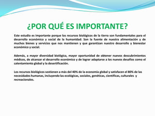 ¿POR QUÉ ES IMPORTANTE?
Este estudio es importante porque los recursos biológicos de la tierra son fundamentales para el
desarrollo económico y social de la humanidad: Son la fuente de nuestra alimentación y de
muchos bienes y servicios que nos mantienen y que garantizan nuestro desarrollo y bienestar
económico y social.

Además, a mayor diversidad biológica, mayor oportunidad de obtener nuevos descubrimientos
médicos, de alcanzar el desarrollo económico y de lograr adaptarse a los nuevos desafíos como el
calentamiento global y la desertificación.

Los recursos biológicos sostienen a más del 40% de la economía global y satisfacen el 80% de las
necesidades humanas, incluyendo las ecológicas, sociales, genéticas, científicas, culturales y
recreacionales.
 