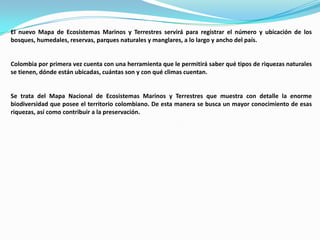 El nuevo Mapa de Ecosistemas Marinos y Terrestres servirá para registrar el número y ubicación de los
bosques, humedales, reservas, parques naturales y manglares, a lo largo y ancho del país.


Colombia por primera vez cuenta con una herramienta que le permitirá saber qué tipos de riquezas naturales
se tienen, dónde están ubicadas, cuántas son y con qué climas cuentan.


Se trata del Mapa Nacional de Ecosistemas Marinos y Terrestres que muestra con detalle la enorme
biodiversidad que posee el territorio colombiano. De esta manera se busca un mayor conocimiento de esas
riquezas, así como contribuir a la preservación.
 