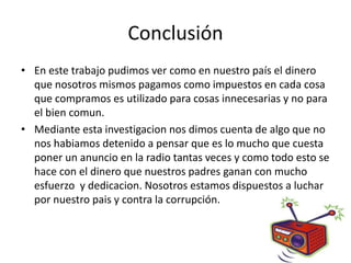 Conclusión
• En este trabajo pudimos ver como en nuestro país el dinero
  que nosotros mismos pagamos como impuestos en cada cosa
  que compramos es utilizado para cosas innecesarias y no para
  el bien comun.
• Mediante esta investigacion nos dimos cuenta de algo que no
  nos habiamos detenido a pensar que es lo mucho que cuesta
  poner un anuncio en la radio tantas veces y como todo esto se
  hace con el dinero que nuestros padres ganan con mucho
  esfuerzo y dedicacion. Nosotros estamos dispuestos a luchar
  por nuestro pais y contra la corrupción.
 