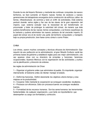 Durante la era del Imperio Romano y mediante las continuas conquistas de nuevos
territorios, se iban sumando al Imperio nuevas hordas de esclavos y nuevas
generaciones de trabajadores encargados de la construcción de edificios, cultivo de
tierras, infraestructuras de caminos y todo un sinfín de actividades. Este sistema
perduró durante varios siglos y fue una de las claves de la gran expansión del
imperio, cuyo sistema consular tuvo la necesidad de ser transformado en
proconsular y tratar de prolongar la autoridad del cónsul, de manera que éste
pudiera beneficiarse de las nuevas tierras conquistadas y se hiciera coparticipe de
la barbarie y pudiera administrar los nuevos pedazos de tal creciente imperio. El
papel del cónsul era el de recibir una parte del territorio conquistado y manejarlo
bajo su propia jurisdicción, bien fuese como cónsul o como Pretor.
CHINA
Los chinos, usaron muchos conceptos y técnicas eficaces de Administración. Que
requirió de una perfección en la administración, el gran filósofo Confucio sentó las
primeras bases de gobierno y estableció reglas para una mejor administración, a la
vez aparece chow con su directorio de sirvientes y funciones; herencias
ocupacionales; Aparece Mencius con la organización de las actividades; y suntsu
con la planificación y dirección de ordenes
las reglas de administración de Chow:
1 – Organizar el gobierno antes que administrar el pueblo. Es importante organizar
internamente el Gobierno antes de intentar manejar el estado.
2 – Definir las funciones. Definir claramente los objetivos ahorra tiempo y crea
mejoras en la productividad.
3 – Cooperar. Sólo mediante la cooperación se consiguen excelentes resultados.
4 – Procesos con eficiencia. Sólo con procesos buenos se consigue resultados
buenos.
5 – Formalidad de los recursos humanos. Son los seres humanos las herramientas
fundamentales de cualquier organización, y por tanto es importantísimo que
desempeñen su cargo con formalidad y corrección.
 