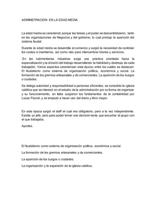 ADMINISTRACION EN LA EDAD MEDIA.
La edad media se caracterizó porque las tareas y el poder se descentralizaron, tanto
en las organizaciones de Negocios y del gobierno, lo cual produjo la aparición del
sistema feudal.
Durante la edad media se desarrolla el comercio y surgió la necesidad de controlar
los costos e inventarios, así como vías para intercambiar bienes y servicios.
En las rudimentarias industrias surge una práctica orientada hacia la
especialización y la división del trabajo desarrollando la habilidad y destreza de cada
trabajador. Varios aspectos caracterizan esta época, entre los cuales se destacan:
El feudalismo como sistema de organización política, económica y social. La
formación de los gremios artesanales y de comerciantes. La aparición de los burgos
o ciudades.
Se delega autoridad y responsabilidad a personas eficientes, se consolido la iglesia
católica que se interesó en el estudio de la administración por su forma de organizar
y su funcionamiento, en Italia surgieron los fundamentos de la contabilidad por
Lucas Pacioli, y se empezó a hacer uso del diario y libro mayor.
En esta época surgió el staff el cual era obligatorio, pero a la vez independiente.
Existía un jefe, pero para poder tomar una decisión tenía que escuchar al grupo con
el que trabajaba.
Aportes.
El feudalismo como sistema de organización política, económica y social.
La formación de los gremios artesanales y de comerciantes.
La aparición de los burgos o ciudades.
La organización y la expansión de la iglesia católica.
 