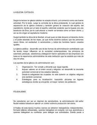 LA IGLESIA CATOLICA.
Según la lectura la iglesia catoliza no acepta el lucro y el comercio como una buena
actividad. Por lo tanto, surge la corriente de la ética protestante, lo cual genera la
separación de la iglesia cristiana y también genero la creación del espíritu del
capitalismo, donde por un lado el espíritu calvinista sostenía que la riqueza era una
bendición de Dios, por lo cual ahorrar e invertir se tomaba como un favor divino, y
así se dio origen al capitalismo moderno.
Surgió también la ética de la libertad, el cual puso en tela de juicio el derecho divino
y el poder absoluto de los reyes, ya que dicha doctrina sostuvo que las personas
nacen libres, sin esclavitud ni servidumbre y todos los hombres fueron creados
iguales.
La iglesia católica desarrollo una de las formas de administración centralizada que
ha tenido mayor influencia en la sociedad contemporánea, los principios de
autoridad, jerarquía, obediencia y delegación fueron aplicados en las empresas con
base en la experiencia administrativa de esta institución que ha existido por más de
dos mil años.
Los aportes de la iglesia a la administración son:
1. Organización. Tan simple y eficiente que sigue vigente.
2. Impuso valores en el orden social y religioso: se desarrolló la creciente
actividad comercial en los estados italianos.
3. Desde la antigüedad las cruzadas no solo tuvieron un objetivo religioso
sino también comercial.
4. Estrategias para su localización: buscando ubicarse en lugares
estratégicos donde se encuentre el mayor número de población.
FEUDALISMO
Se caracterizo por ser un régimen de servidumbre, la administración del señor
feudal estaba basada en ejercer un control sobre la producción del siervo.
A finales de esta época muchos siervos se volvieron trabajadores independientes,
formado talleres artesanales, quienes trabajaban en conjunto con sus aprendices a
quienes delegaban su confianza para delegar sus actividades. Dando pauta a
 