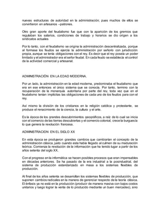 nuevas estructuras de autoridad en la administración; pues muchos de ellos se
convirtieron en artesanos –patrones.
Otro gran aporte del feudalismo fue que con la aparición de los gremios que
regulaban los salarios, condiciones de trabajo y horarios se dio origen a los
sindicatos actuales
Por lo tanto, con el feudalismo se origina la administración descentralizada, porque
al formase los feudos se ejercía la administración por señorío con jurisdicción
propia, aunque se tenía obligaciones con el rey. Es decir que el rey poseía un poder
limitado y el administrador era el señor feudal. En cada feudo se establecía el control
de la actividad comercial y artesanal.
ADMINISTRACIÓN EN LA EDAD MODERNA.
Por un lado, la administración en la edad moderna, predominaba el feudalismo que
era en ese entonces el único sistema que se conocía. Por tanto, termino con la
recuperación de la monarquía autoritaria por parte del rey, toda vez que en el
feudalismo tenían implícitas las obligaciones de cada uno de los feudos para con el
rey.
Así mismo la división de los cristianos en la religión católica y protestante, se
produce el renacimiento de la ciencia, la cultura y el arte.
Es la época de los grandes descubrimientos geográficos, a raíz de lo cual se inicia
con el comercio de las tierras descubiertas y el comercio colonial, crece la burguesía
lo que genera la revolución francesa.
ADMINISTRACION EN EL SIGLO XX
En esta época se produjeron grandes cambios que cambiarían el concepto de la
administración clásica, justo cuando esta había llegado al culmen de su maduración
teórica. Comienza la revolución de la información que ha tenido lugar a partir de los
años setenta del siglo XX.
Con el progreso en la informática se hacen posibles procesos que eran impensables
en décadas anteriores. Se ha pasado de la era industrial a la posindustrial, del
sistema de producción estandarizado en masa a los sistemas flexibles de
producción.
Al final de los años setenta se desarrollan los sistemas flexibles de producción, que
suponen cambios radicales en la manera de gerenciar respecto de la teoría clásica.
El énfasis ya no está en la producción (producir de manera masiva con bajos costos
unitarios y luego lograr la venta de lo producido mediante un buen mercadeo), sino
 