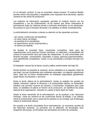 en el mercado: producir lo que el comprador desea comprar. El sistema flexible
permite series más pequeñas y adaptadas a los requisitos de la demanda, rápidos
cambios en las series de producción.
Los sistemas de información avanzados permiten el contacto directo con los
proveedores y con los distribuidores, de tal manera que hacen innecesaria la
permanencia larga de materias primas y productos terminados en los almacenes.
Se produce lo que el mercado demanda y se satisface al cliente inmediatamente.
La administración comienza a colocar su atención en las siguientes acciones.
- las nuevas condiciones demográficas,
- la nueva fuerza de trabajo,
- la paradoja de la manufactura,
- la supervivencia de las corporaciones y
- el camino por delante.
Se focaliza la sociedad futura sumamente competitiva, tanto para las
organizaciones como para los mismos individuos. La velocidad y universalidad del
acceso al conocimiento hará que todas las instituciones, no solo comerciales sino
también escuelas, universidades, hospitales e incluso agencias gubernamentales,
sean globalmente competitivas, incluso si sus actividades y principal mercado son
locales.
El trabajador manual fue la fuerza social y política predominante del siglo XX.
Donde también se presenta la evolución de las entidades en la segunda mitad de
ese siglo. Las que inicialmente eran entidades nacionales, con algunas subsidiarias
fuera, cada vez se fueron transformando en entidades organizadas globalmente
según líneas de productos o servicios.
Surge la teoría clásica de la administración, donde se analizan los puestos de
trabajo, buscando mejorar la eficiencia y la productividad laboral, se desarrollan
estudios que permiten conocer los tiempos y movimientos empleados para cada
tarea, se establece el salario en función de la producción, se identifican las áreas
básicas de la organización, teniendo en cuenta la teoría fabril de Taylor.
Según la tarea humanista de la administración, se da apertura a las relaciones
humanas, sobre los cambios en las condiciones físicas de trabajo y sus efectos
sobre la productividad, pero a pesar de los estudios no se concluye que el liderazgo
mejore el rendimiento laboral.
De acuerdo a la teoría racionalista de la administración, se incorporan aportes de
las relaciones humanas, se comienza con la utilización de tecnologías para
programar decisiones, se formalizan las actividades de control de conductas.
 